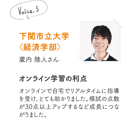 下関市立大学〈経済学部〉蔵内 陸人さん［オンライン学習の利点］オンラインで自宅でリアルタイムに指導を受け、とても助かりました。模試の点数が30点以上アップするなど成長につながりました。