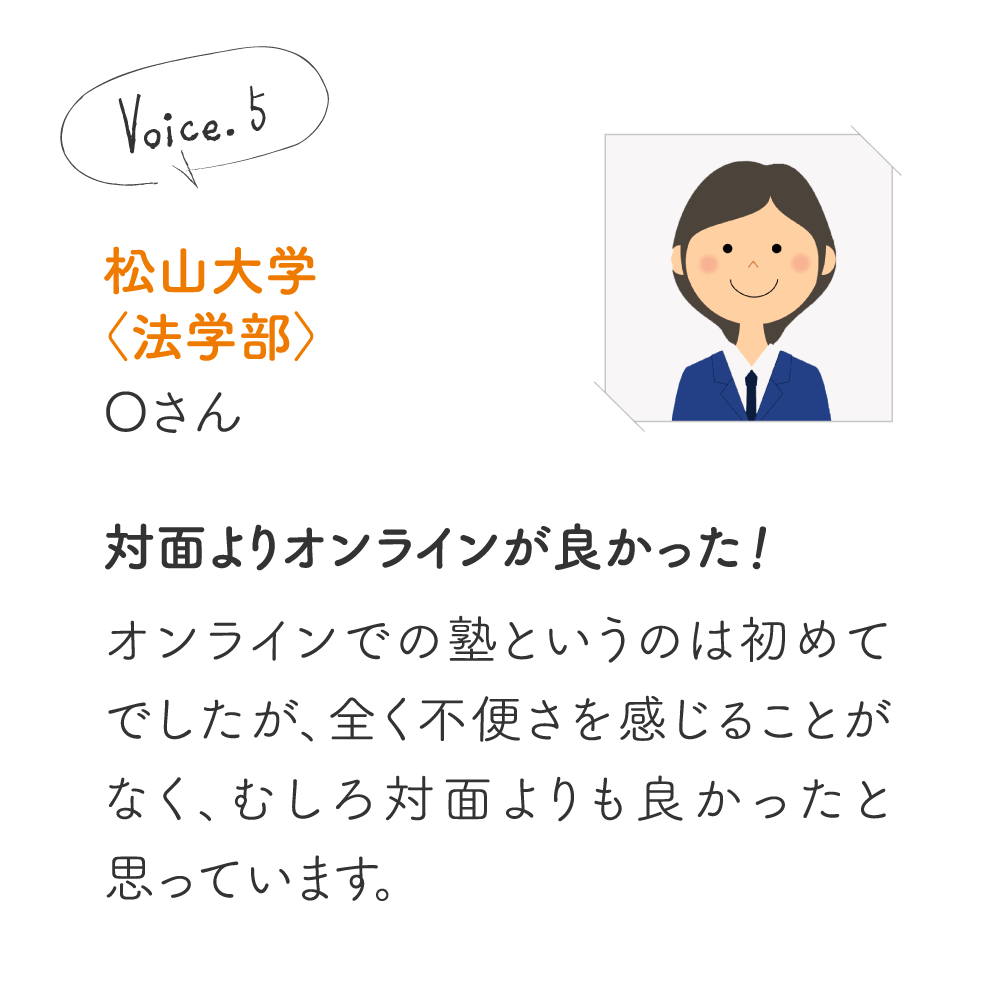 下関市立大学〈経済学部〉蔵内 陸人さん［オンライン学習の利点］オンラインで自宅でリアルタイムに指導を受け、とても助かりました。模試の点数が30点以上アップするなど成長につながりました。