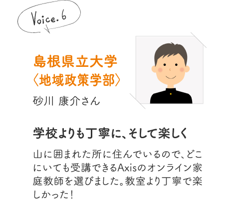 島根県立大学〈地域政策学部〉砂川 康介さん［学校よりも丁寧に、そして楽しく］山に囲まれた所に住んでいるので、どこにいても受講できるAxisのオンライン家庭教師を選びました。教室より丁寧で楽しかった！