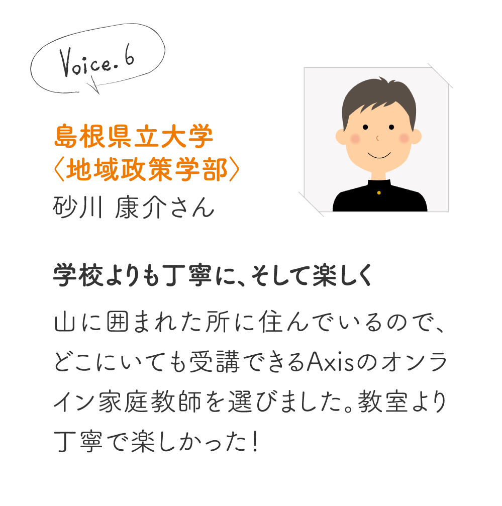 島根県立大学〈地域政策学部〉砂川 康介さん［学校よりも丁寧に、そして楽しく］山に囲まれた所に住んでいるので、どこにいても受講できるAxisのオンライン家庭教師を選びました。教室より丁寧で楽しかった！