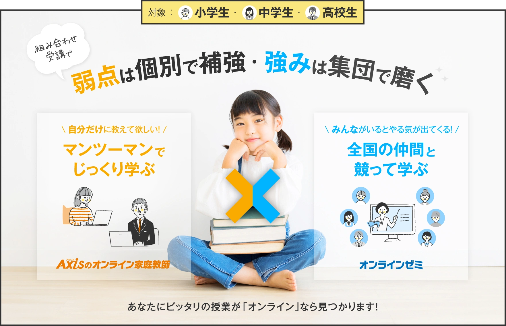 個別×集団の組み合わせ授業で今よりもっと伸びる！／Axisのオンライン家庭教師：自分だけに教えて欲しい！マンツーマンでじっくり学ぶ／オンラインゼミ：みんながいるとやる気が出てくる！全国の仲間と競って学ぶ／（組み合わせ受講で）弱点は個別で補強・ 強みは集団で磨く／あなたにピッタリの授業が「オンライン」なら見つかります！／対象 ：小学生 ・中学生 ・高校生