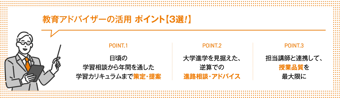 教育アドバイザーの活用 ポイント3選！【POINT.1】日頃の学習相談から年間を通した学習カリキュラムまで策定・提案【POINT.2】大学進学を見据えた、逆算での進路相談・アドバイス【POINT.3】担当講師と連携して、授業品質を最大限に