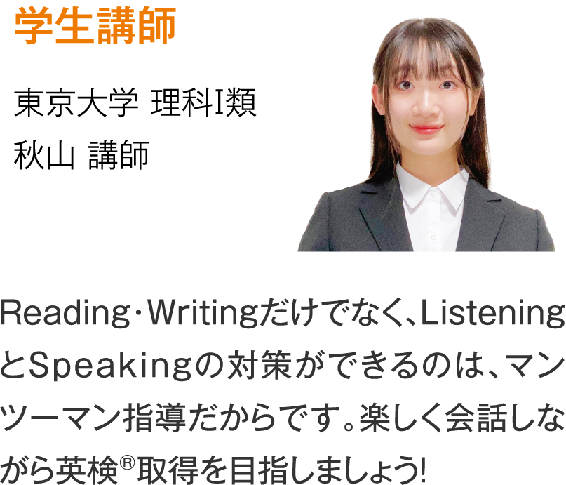 学生講師 【東京大学 理科Ⅰ類】秋山講師「Reading・Writingだけでなく、ListeningとSpeakingの対策ができるのは、マンツーマン指導だからです。楽しく会話しながら英検®取得を目指しましょう！」