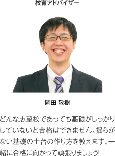 教育アドバイザー 岡田敬樹「どんな志望校であっても基礎がしっかりしていないと合格はできません。揺らがない基礎の土台の作り方を教えます。一緒に合格に向かって頑張りましょう！」