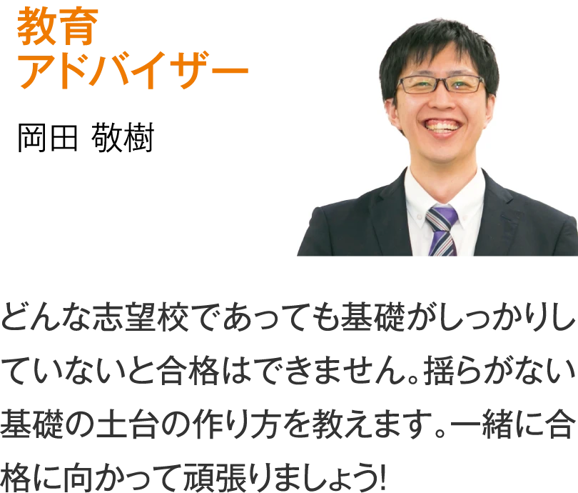 教育アドバイザー 岡田敬樹「どんな志望校であっても基礎がしっかりしていないと合格はできません。揺らがない基礎の土台の作り方を教えます。一緒に合格に向かって頑張りましょう！」