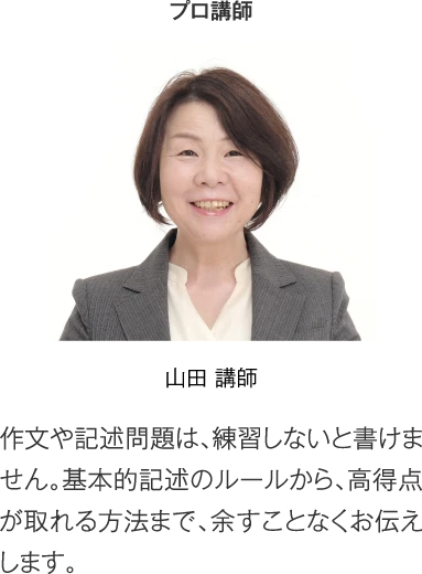 プロ講師 山田講師「作文や記述問題は、練習しないと書けません。基本的記述のルールから、高得点が取れる方法まで、余すことなくお伝えします。」