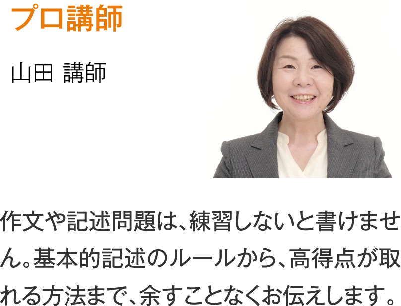 プロ講師 山田講師「作文や記述問題は、練習しないと書けません。基本的記述のルールから、高得点が取れる方法まで、余すことなくお伝えします。」