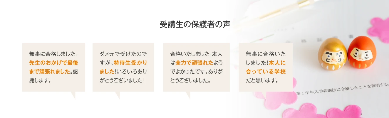 【受講生の保護者の声】無事に合格しました。先生のおかげで最後まで頑張れました。感謝します。／ダメ元で受けたのですが、特待生受かりました！いろいろありがとうございました！／合格いたしました。本人は全力で頑張れたようでよかったです。ありがとうございました。／無事に合格いたしました！本人に合っている学校だと思います。