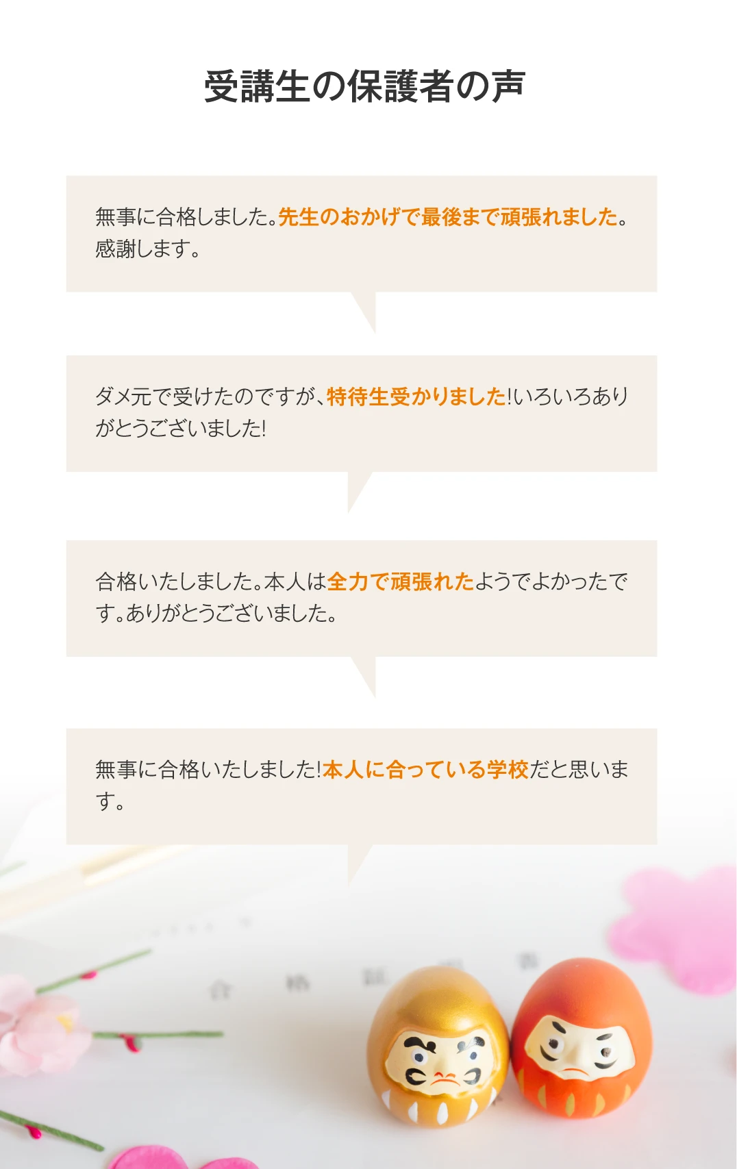 【受講生の保護者の声】無事に合格しました。先生のおかげで最後まで頑張れました。感謝します。／ダメ元で受けたのですが、特待生受かりました！いろいろありがとうございました！／合格いたしました。本人は全力で頑張れたようでよかったです。ありがとうございました。／無事に合格いたしました！本人に合っている学校だと思います。