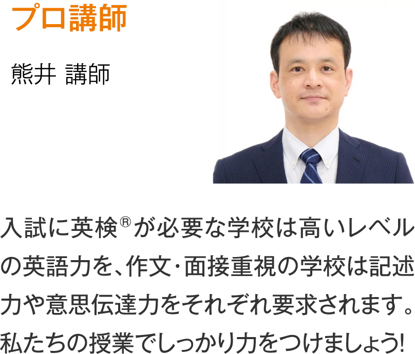 プロ講師 熊井講師「入試に英検®が必要な学校は高いレベルの英語力を、作文・面接重視の学校は記述力や意思伝達力をそれぞれ要求されます。私たちの授業でしっかり力をつけましょう！」