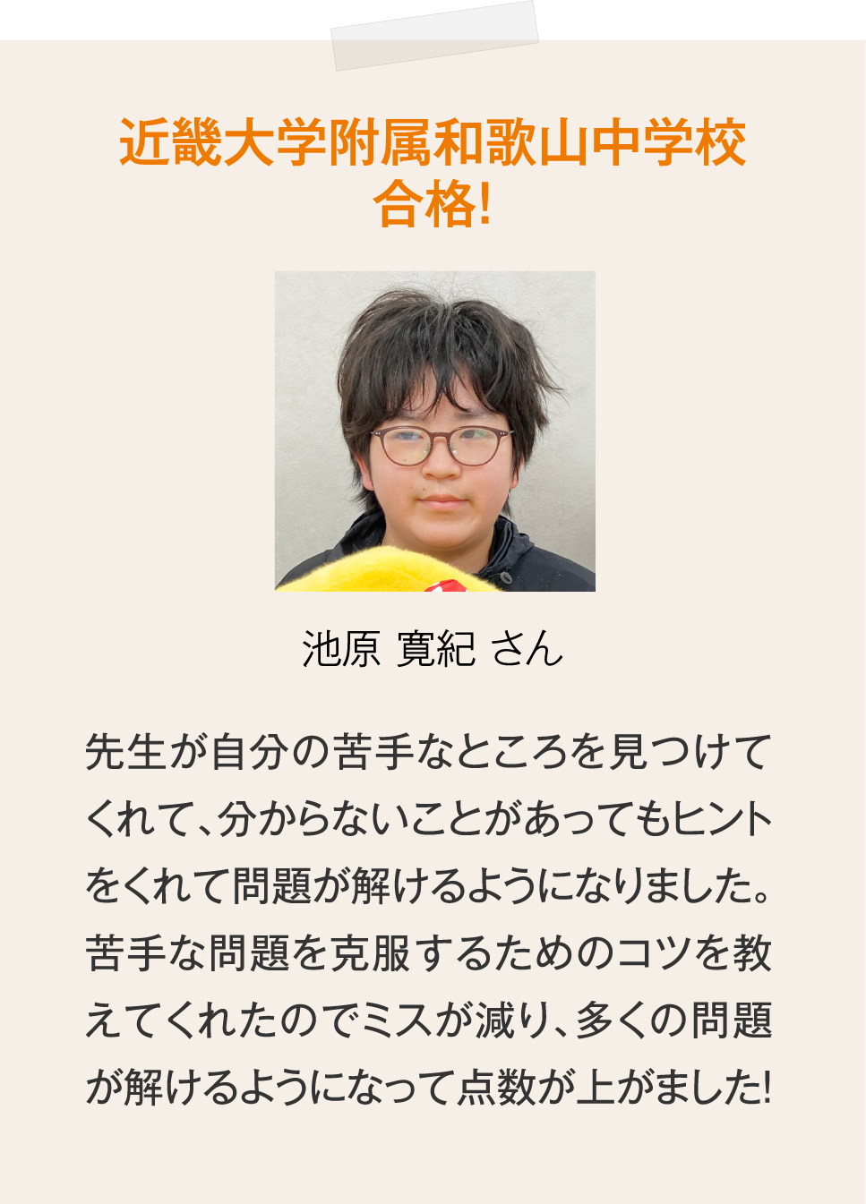 近畿大学附属和歌山中学校合格！池原寛紀さん「先生が自分の苦手なところを見つけてくれて、分からないことがあってもヒントをくれて問題が解けるようになりました。苦手な問題を克服するためのコツを教えてくれたのでミスが減り、多くの問題が解けるようになって点数が上がました！」