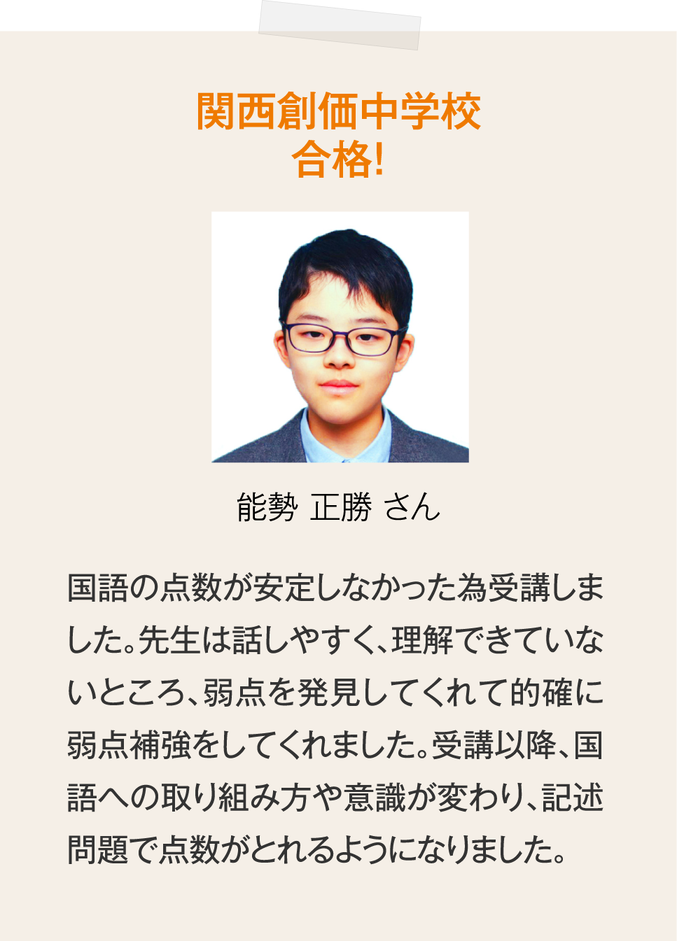 関西創価中学校合格！能勢正勝さん「国語の点数が安定しなかった為受講しました。先生は話しやすく、理解できていないところ、弱点を発見してくれて的確に弱点補強をしてくれました。受講以降、国語への取り組み方や意識が変わり、記述問題で点数がとれるようになりました。」