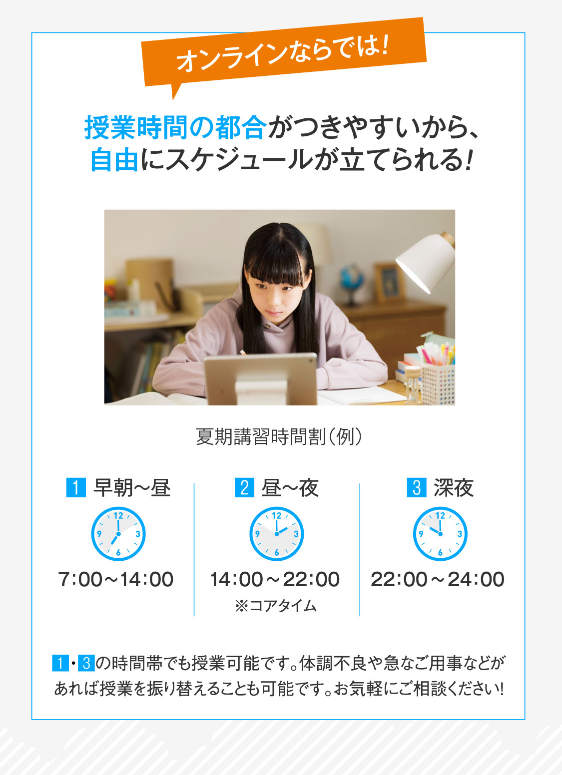オンラインならでは！授業時間の都合がつきやすいから、自由にスケジュールが立てられる！早朝～昼、深夜の時間帯でも授業可能です。体調不良や急なご用事などがあれば授業を振り替えることも可能です。お気軽にご相談ください！