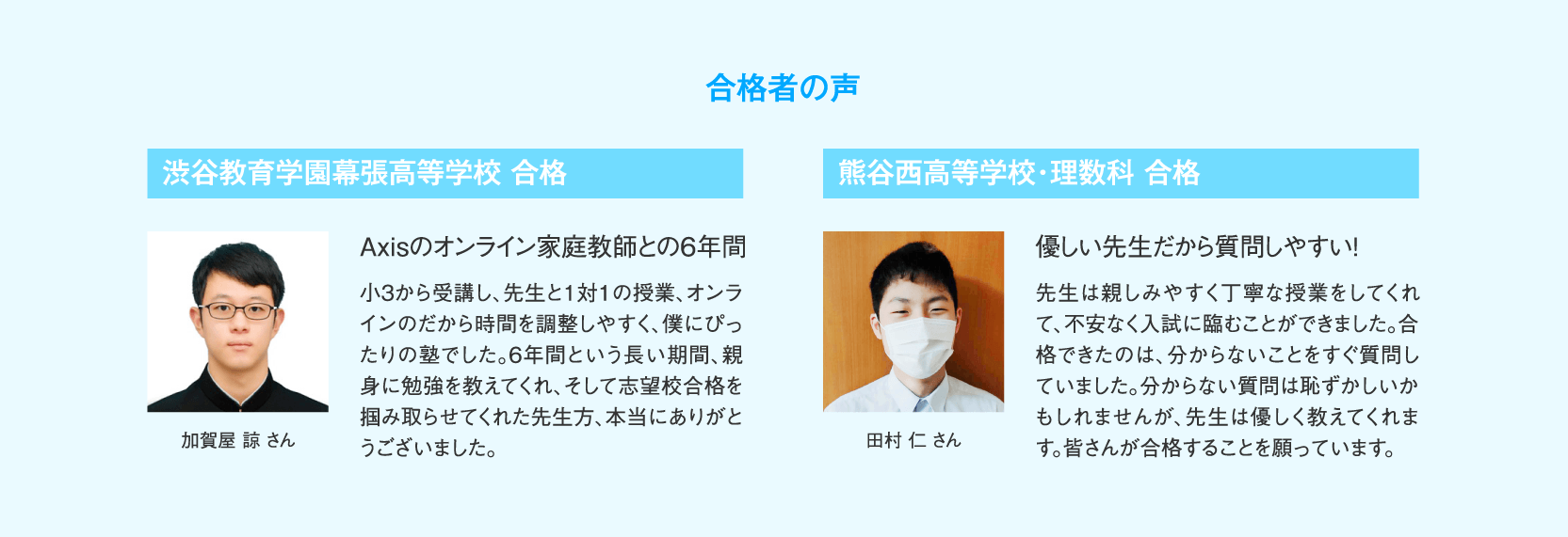 【合格者の声】渋谷教育学園幕張高等学校合格 加賀屋諒さん「Axisのオンライン家庭教師との6年間」小３から受講し、先生と1対1の授業、オンラインのだから時間を調整しやすく、僕にぴったりの塾でした。6年間という長い期間、親身に勉強を教えてくれ、そして志望校合格を掴み取らせてくれた先生方、本当にありがとうございました。／熊谷西高等学校・理数科合格 田村仁さん「優しい先生だから質問しやすい！」先生は親しみやすく丁寧な授業をしてくれて、不安なく入試に臨むことができました。合格できたのは、分からないことをすぐ質問していました。分からない質問は恥ずかしいかもしれませんが、先生は優しく教えてくれます。皆さんが合格することを願っています。