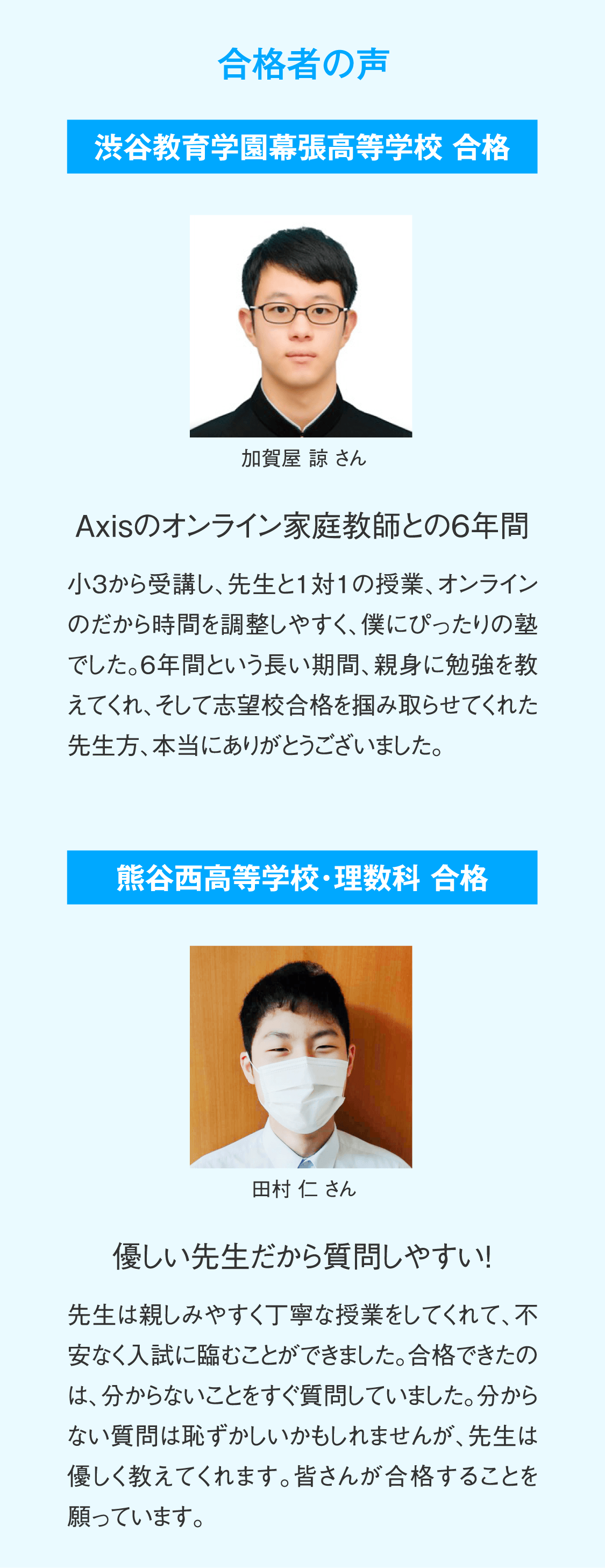 【合格者の声】渋谷教育学園幕張高等学校合格 加賀屋諒さん「Axisのオンライン家庭教師との6年間」小３から受講し、先生と1対1の授業、オンラインのだから時間を調整しやすく、僕にぴったりの塾でした。6年間という長い期間、親身に勉強を教えてくれ、そして志望校合格を掴み取らせてくれた先生方、本当にありがとうございました。／熊谷西高等学校・理数科合格 田村仁さん「優しい先生だから質問しやすい！」先生は親しみやすく丁寧な授業をしてくれて、不安なく入試に臨むことができました。合格できたのは、分からないことをすぐ質問していました。分からない質問は恥ずかしいかもしれませんが、先生は優しく教えてくれます。皆さんが合格することを願っています。