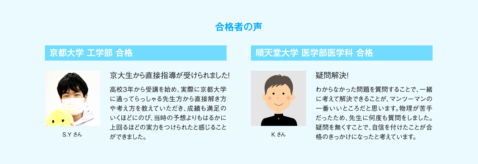 【合格者の声】京都大学工学部合格 S.Yさん「京大生から直接指導が受けられました！」高校3年から受講を始め、実際に京都大学に通ってらっしゃる先生方から直接解き方や考え方を教えていただき、成績も満足のいくほどにのび、当時の予想よりもはるかに上回るほどの実力をつけられたと感じることができました。／順天堂大学医学部医学科合格 Kさん「疑問解決！」がわからなかった問題を質問することで、一緒に考えて解決できることが、マンツーマンの一番いいところだと思います。物理が苦手だったため、先生に何度も質問をしました。疑問を無くすことで、自信を付けたことが合格のきっかけになったと考えています。