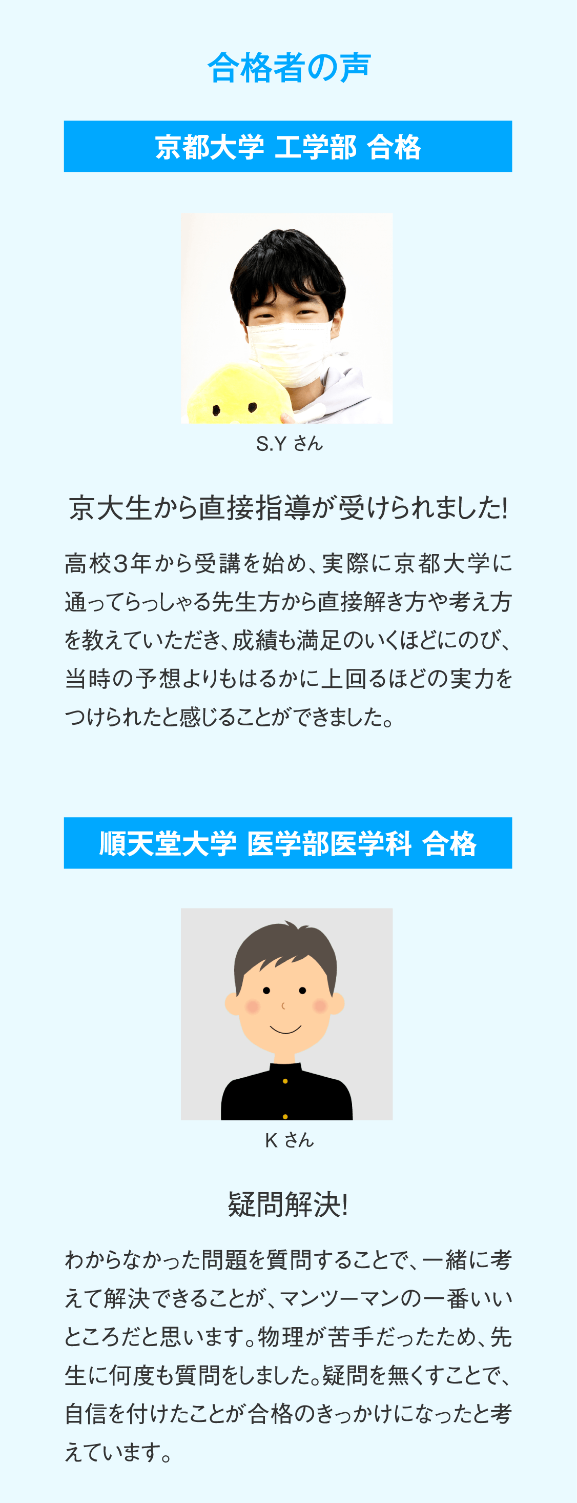 【合格者の声】京都大学工学部合格 S.Yさん「京大生から直接指導が受けられました！」高校3年から受講を始め、実際に京都大学に通ってらっしゃる先生方から直接解き方や考え方を教えていただき、成績も満足のいくほどにのび、当時の予想よりもはるかに上回るほどの実力をつけられたと感じることができました。／順天堂大学医学部医学科合格 Kさん「疑問解決！」わからなかった問題を質問することで、一緒に考えて解決できることが、マンツーマンの一番いいところだと思います。物理が苦手だったため、先生に何度も質問をしました。疑問を無くすことで、自信を付けたことが合格のきっかけになったと考えています。