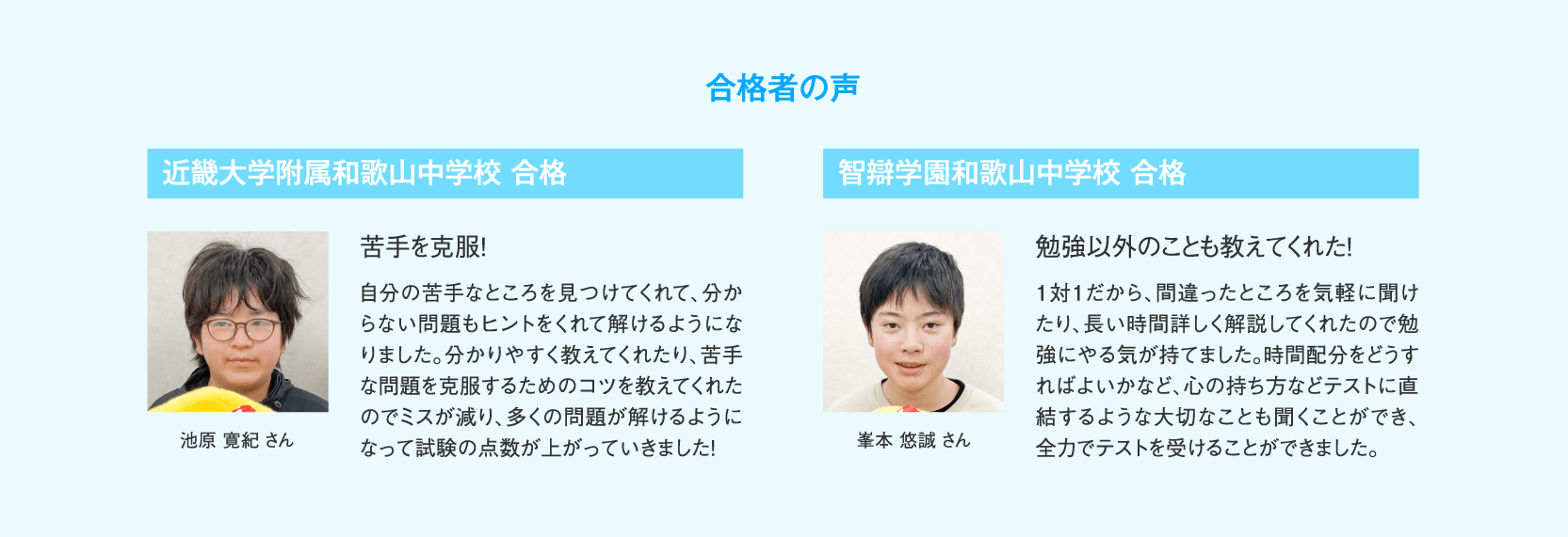 【合格者の声】近畿大学附属和歌山中学校合格 池原寛紀さん「苦手を克服！」自分の苦手なところを見つけてくれて、分からない問題もヒントをくれて解けるようになりました。分かりやすく教えてくれたり、苦手な問題を克服するためのコツを教えてくれたのでミスが減り、多くの問題が解けるようになって試験の点数が上がっていきました！／智辯学園和歌山中学校合格 峯本悠誠さん「勉強以外のことも教えてくれた！」1対1だから、間違ったところを気軽に聞けたり、長い時間詳しく解説してくれたので勉強にやる気が持てました。時間配分をどうすればよいかなど、心の持ち方などテストに直結するような大切なことも聞くことができ、全力でテストを受けることができました。