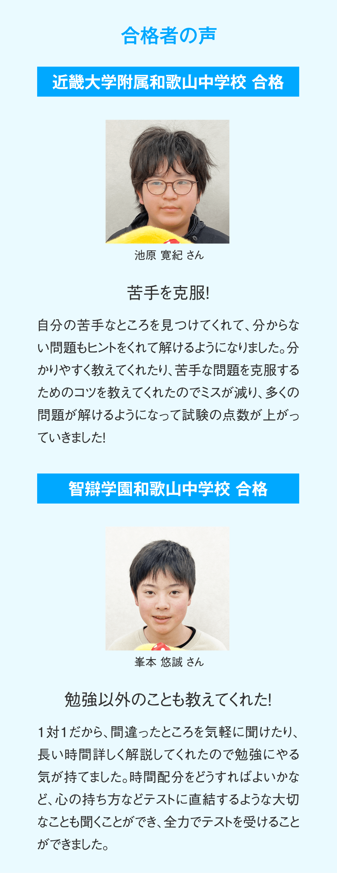 【合格者の声】智辯学園和歌山中学校 合格 峯本悠誠さん「勉強以外のことも教えてくれた！」1対1だから、間違ったところを気軽に聞けたり、長い時間詳しく解説してくれたので勉強にやる気が持てました。時間配分をどうすればよいかなど、心の持ち方などテストに直結するような大切なことも聞くことができ、全力でテストを受けることができました。