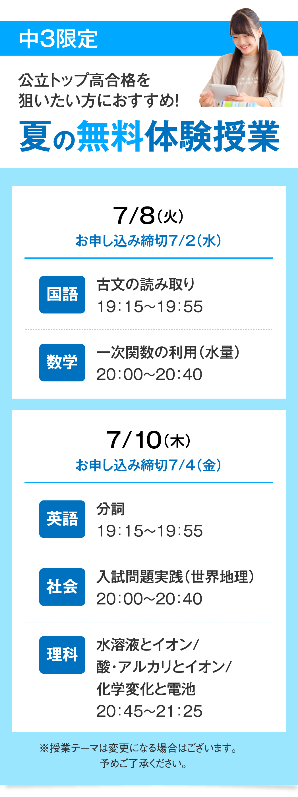 公立トップ高合格を狙いたい方におすすめ！夏の無料体験授業（中３限定）7月8日火曜日（お申し込み締切7月2日水曜日）［国語］古文の読み取り19:15〜19:55［数学］一次関数の利用（水量）20:00〜20:40／7月10日木曜日（お申し込み締切7月4日金曜日）［英語］分詞19:15〜19:55［社会］入試問題実践（世界地理）20:00〜20:40［理科］水溶液とイオン/酸・アルカリとイオン/化学変化と電池20:4５〜21:25※授業テーマは変更になる場合はございます。予めご了承ください。