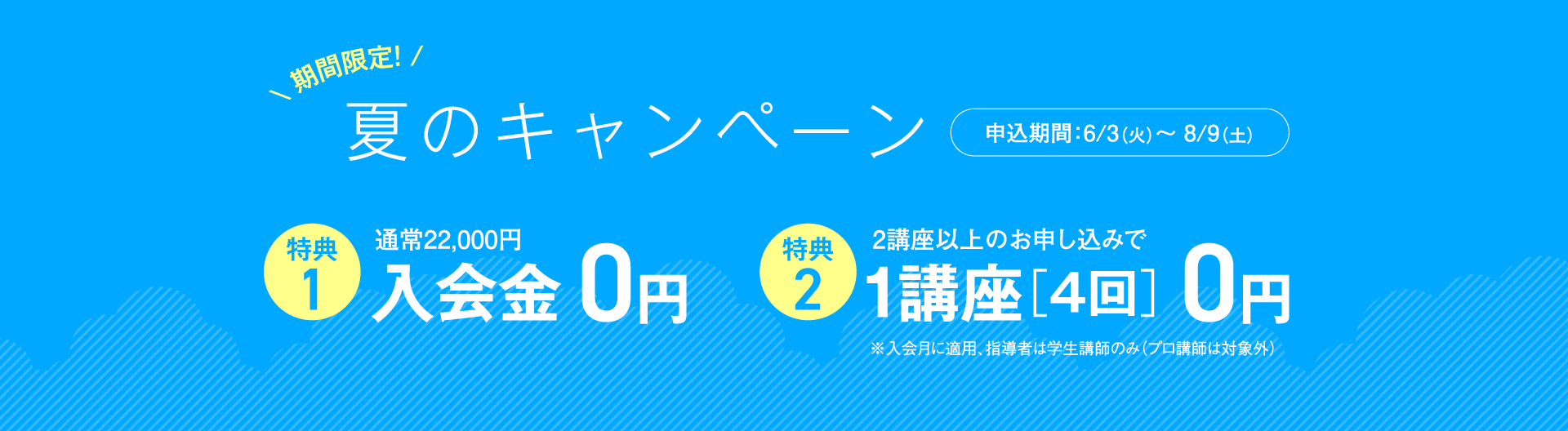 【期間限定！夏のキャンペーン】申込期間：6/3(土)〜8/9(土)｜通常入会金22,000円が0円！｜2講座以上のお申し込みで1講座［4回］0円！｜※入会月に適用、指導者は学生講師のみ（プロ講師は対象外）