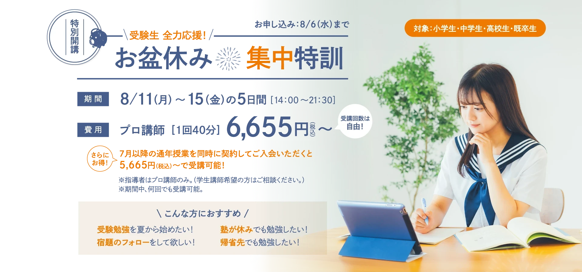 【特別開講】受験生 全力応援！「お盆休み集中特訓」お申し込み：8/6(木)まで　対象：小学生・中学生・高校生・既卒生　期間：8/11(月)～15(金)の5日間〈14：00～21：30〉　費用：プロ講師［1回40分］6,655円(税込)〜〈受講回数は自由！〉　さらにお得！7月以降の通年授業を同時に契約してご入会いただくと5,665円（税込）～で受講可能！　※指導者はプロ講師のみ。（学生講師希望の方はご相談ください。）※期間中、何回でも受講可能。【こんな方におすすめ】受験勉強を夏から始めたい！塾が休みでも勉強したい！宿題のフォローをして欲しい！帰省先でも勉強したい！