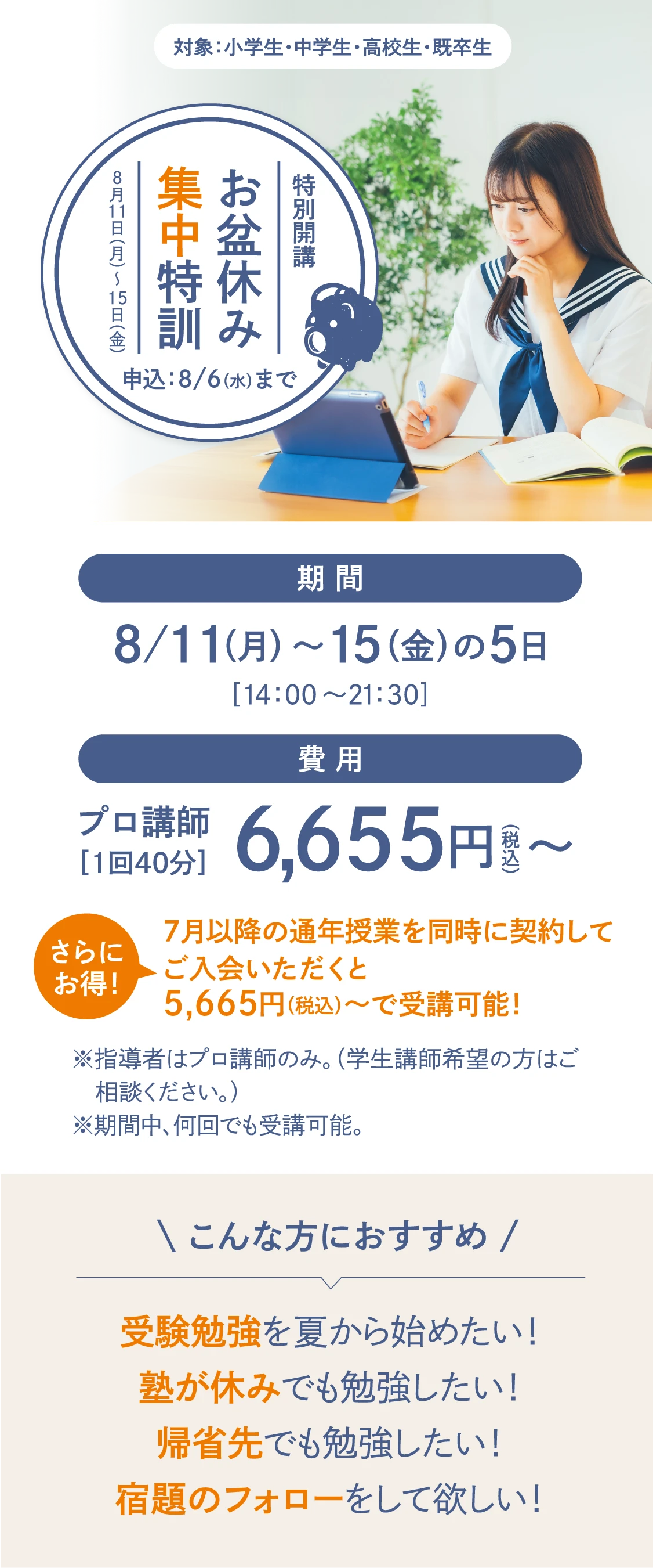 【特別開講】受験生 全力応援！「お盆休み集中特訓」お申し込み：8/6(木)まで　対象：小学生・中学生・高校生・既卒生　期間：8/11(月)～15(金)の5日間〈14：00～21：30〉　費用：プロ講師［1回40分］6,655円(税込)〜〈受講回数は自由！〉　さらにお得！7月以降の通年授業を同時に契約してご入会いただくと5,665円（税込）～で受講可能！　※指導者はプロ講師のみ。（学生講師希望の方はご相談ください。）※期間中、何回でも受講可能。【こんな方におすすめ】受験勉強を夏から始めたい！塾が休みでも勉強したい！宿題のフォローをして欲しい！帰省先でも勉強したい！