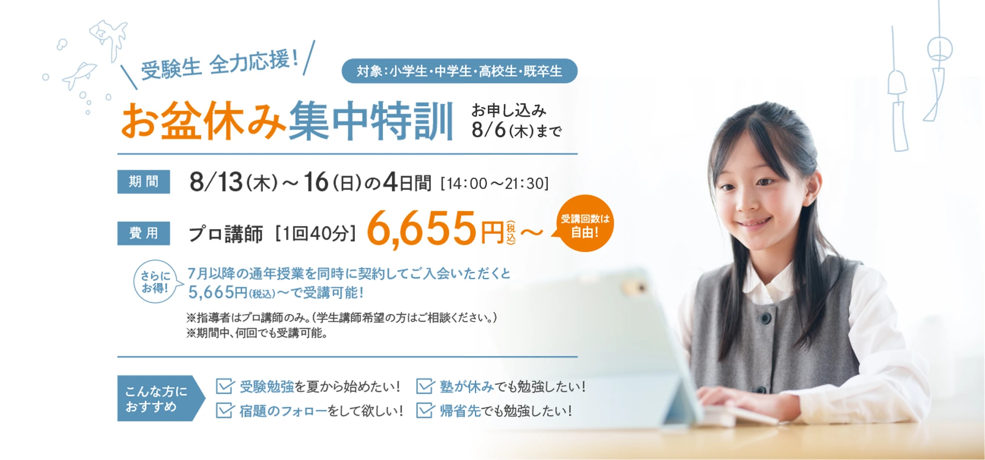 【特別開講】受験生 全力応援！「お盆休み集中特訓」お申し込み：8/6(木)まで　対象：小学生・中学生・高校生・既卒生　期間：8/13(木)～16(日)の4日間〈14：00～21：30〉　費用：プロ講師［1回40分］6,655円(税込)〜〈受講回数は自由！〉　さらにお得！7月以降の通年授業を同時に契約してご入会いただくと5,665円（税込）～で受講可能！　※指導者はプロ講師のみ。（学生講師希望の方はご相談ください。）※期間中、何回でも受講可能。【こんな方におすすめ】受験勉強を夏から始めたい！塾が休みでも勉強したい！宿題のフォローをして欲しい！帰省先でも勉強したい！