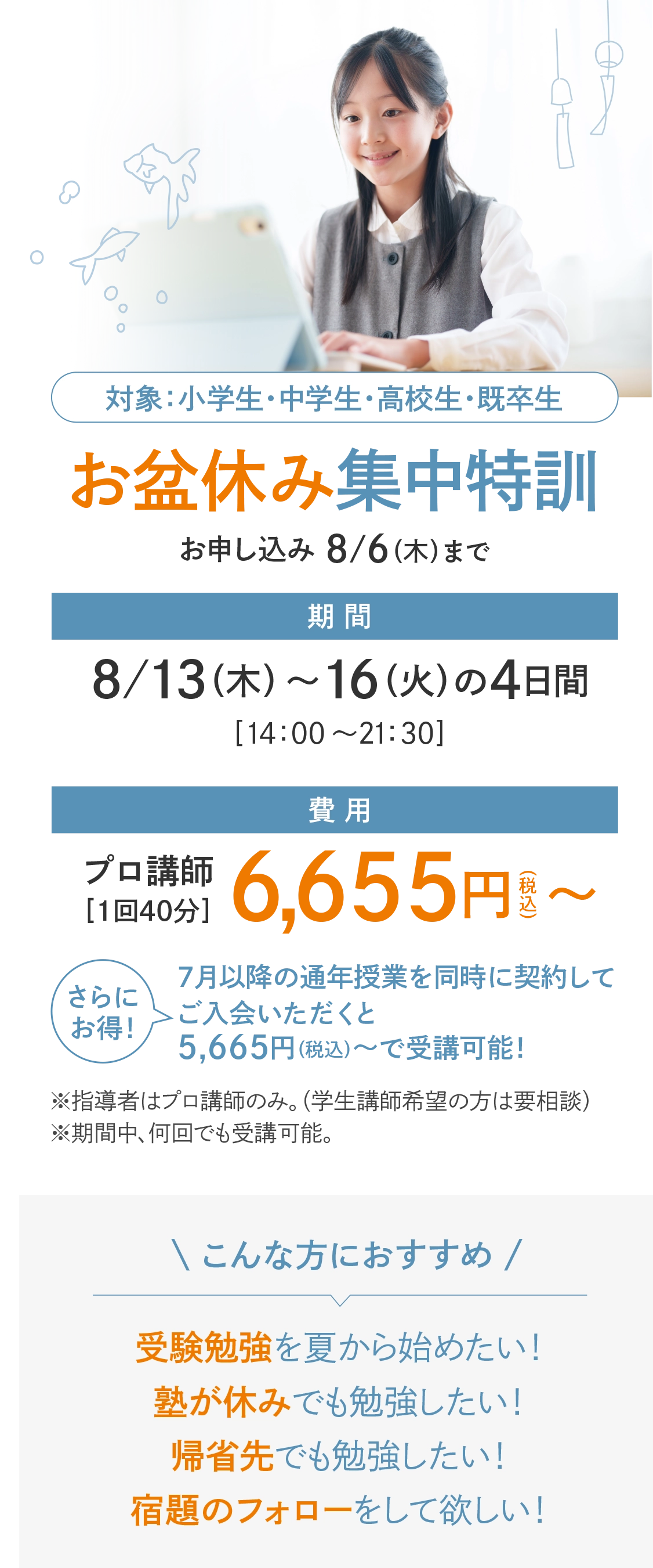 【特別開講】受験生 全力応援！「お盆休み集中特訓」お申し込み：8/6(木)まで　対象：小学生・中学生・高校生・既卒生　期間：8/13(木)～16(日)の4日間〈14：00～21：30〉　費用：プロ講師［1回40分］6,655円(税込)〜〈受講回数は自由！〉　さらにお得！7月以降の通年授業を同時に契約してご入会いただくと5,665円（税込）～で受講可能！　※指導者はプロ講師のみ。（学生講師希望の方はご相談ください。）※期間中、何回でも受講可能。【こんな方におすすめ】受験勉強を夏から始めたい！塾が休みでも勉強したい！宿題のフォローをして欲しい！帰省先でも勉強したい！