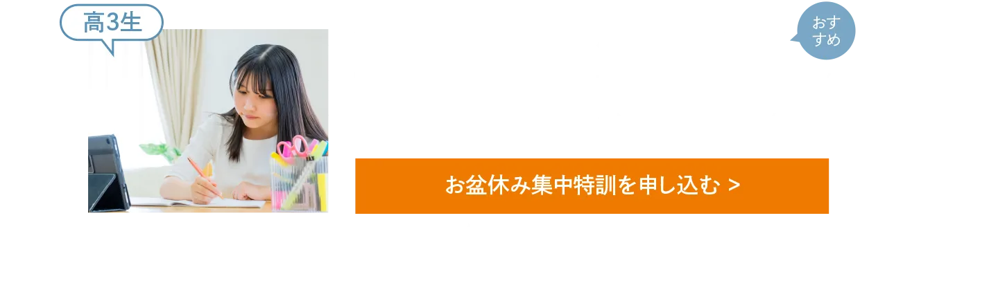 受験生 全力応援！〈お盆休み集中特訓 おすすめ講座（例）〉【高3生［総合型・学校推薦型選抜入試］小論文特訓講座(受講目安回数6回)［総合型・学校推薦型選抜入試］志望理由書・面接対策講座(受講目安回数4回)［国公立一般入試］共通テスト対策講座(受講目安回数5回)