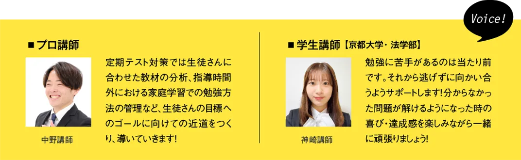 ［プロ講師］定期テスト対策では生徒さんに合わせた教材の分析、指導時間外における家庭学習での勉強方法の管理など、生徒さんの目標へのゴールに向けての近道をつくり、導いていきます！［学生講師］（京都大学・教育学部）勉強に苦手があるのは当たり前です。それから逃げずに向かい合うようサポートします！分からなかった問題が解けるようになった時の喜び・達成感を楽しみながら一緒に頑張りましょう！