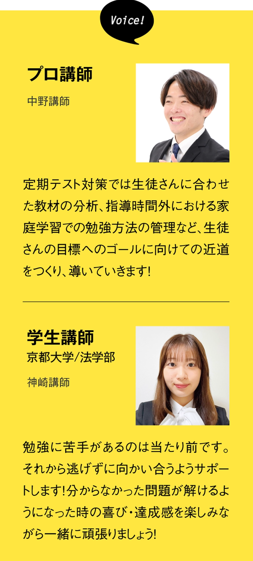 ［プロ講師］定期テスト対策では生徒さんに合わせた教材の分析、指導時間外における家庭学習での勉強方法の管理など、生徒さんの目標へのゴールに向けての近道をつくり、導いていきます！［学生講師］（京都大学・教育学部）勉強に苦手があるのは当たり前です。それから逃げずに向かい合うようサポートします！分からなかった問題が解けるようになった時の喜び・達成感を楽しみながら一緒に頑張りましょう！