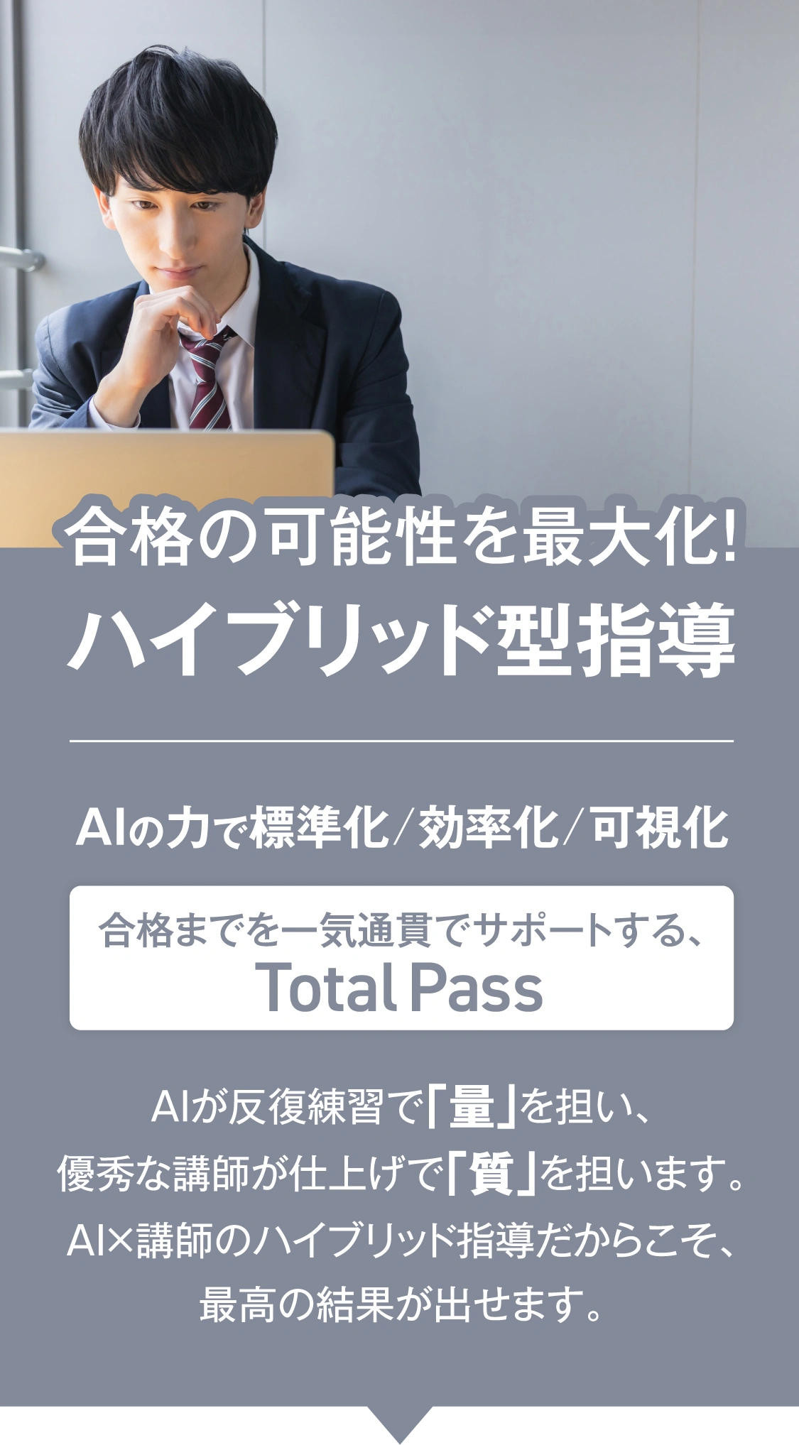 AI✕専任講師　合格の可能性を最大化！ハイブリッド型指導　AIの力で標準化/効率化/可視化　合格までを一気通貫でサポートする、TotalPass　AIが反復練習で「量」を担い、Axisのオンライン家庭教師の優秀な講師が仕上げで「質」を担います。AI×講師のハイブリッド指導だからこそ、最高の結果が出せます。