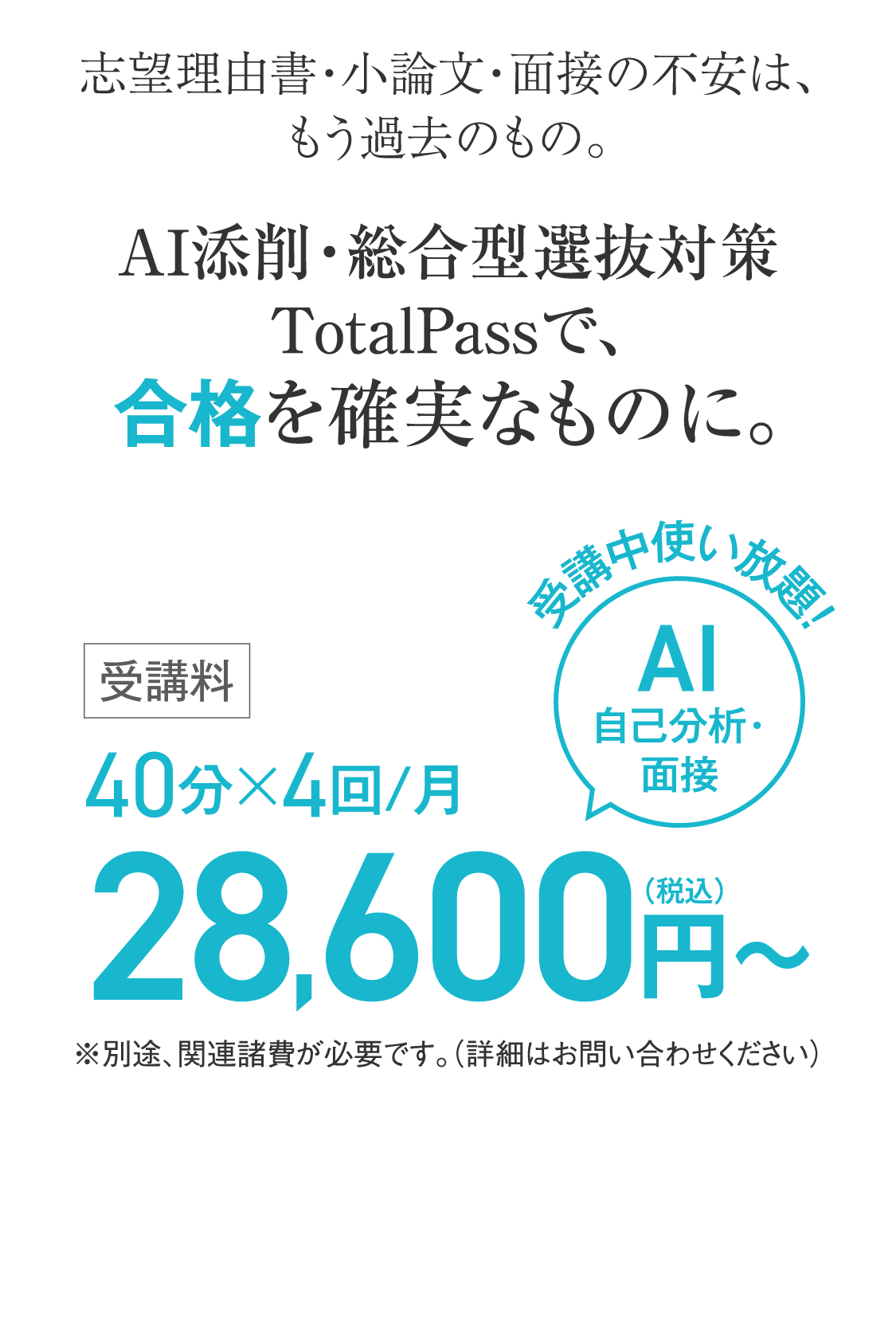 志望理由書・小論文・面接の不安は、もう過去のもの。AI添削・総合型選抜対策TotalPassで、合格を確実なものに。受講中使い放題！AI自己分析・面接　40分×4回/月28,600円（税込）〜 ※別途、関連諸費が必要です。（詳細はお問い合わせください）