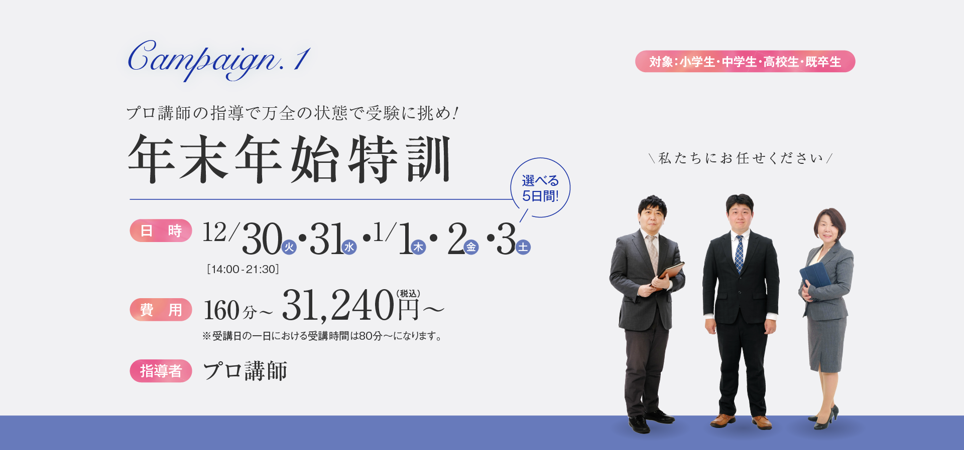 Campaign.1（対象：小学生・中学生・高校生・既卒生）／プロ講師の指導で万全の状態で受験に挑め!年末年始特訓／日時：12月30日、31日・1月1日、2日、3日［14:00-21:30］／費用：160分〜・31,240円（税込）〜／指導者：プロ講師