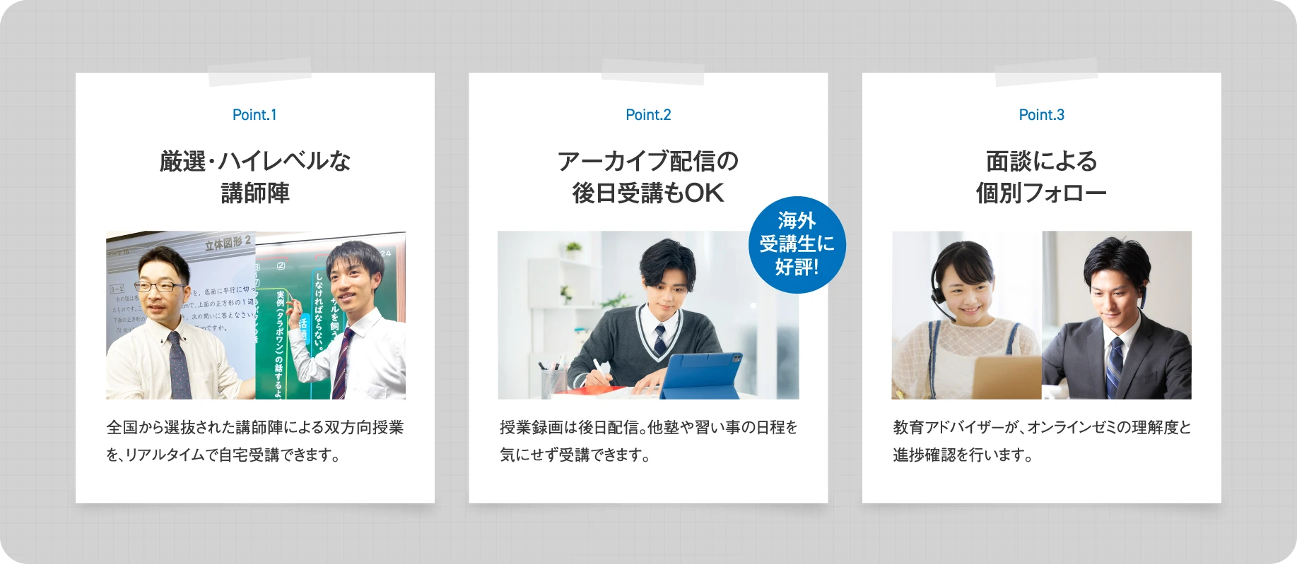 【Point.1 厳選・ハイレベルな講師陣】全国から選抜された講師陣による双方向授業を、リアルタイムで自宅受講できます。【Point.2 アーカイブ配信の後日受講もOK】授業録画は後日配信。他塾や習い事の日程を気にせず受講できます。【Point.3 面談による個別フォロー】教育アドバイザーが、オンラインゼミの理解度と進捗確認を行います。