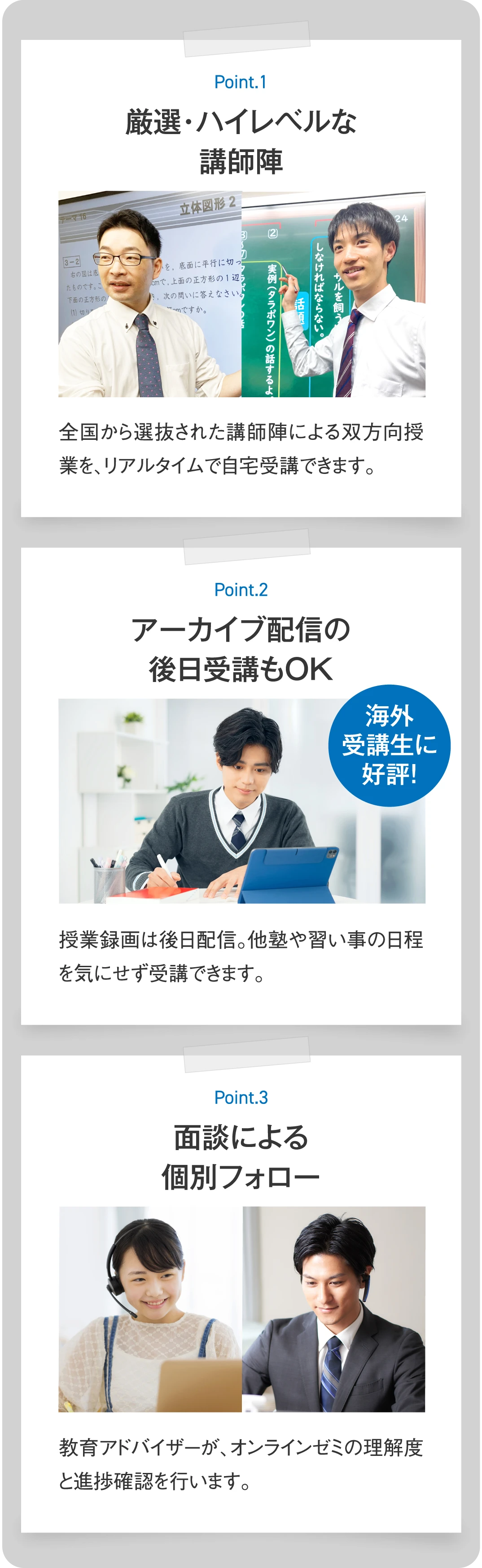 【Point.1 厳選・ハイレベルな講師陣】全国から選抜された講師陣による双方向授業を、リアルタイムで自宅受講できます。【Point.2 アーカイブ配信の後日受講もOK】授業録画は後日配信。他塾や習い事の日程を気にせず受講できます。【Point.3 面談による個別フォロー】教育アドバイザーが、オンラインゼミの理解度と進捗確認を行います。