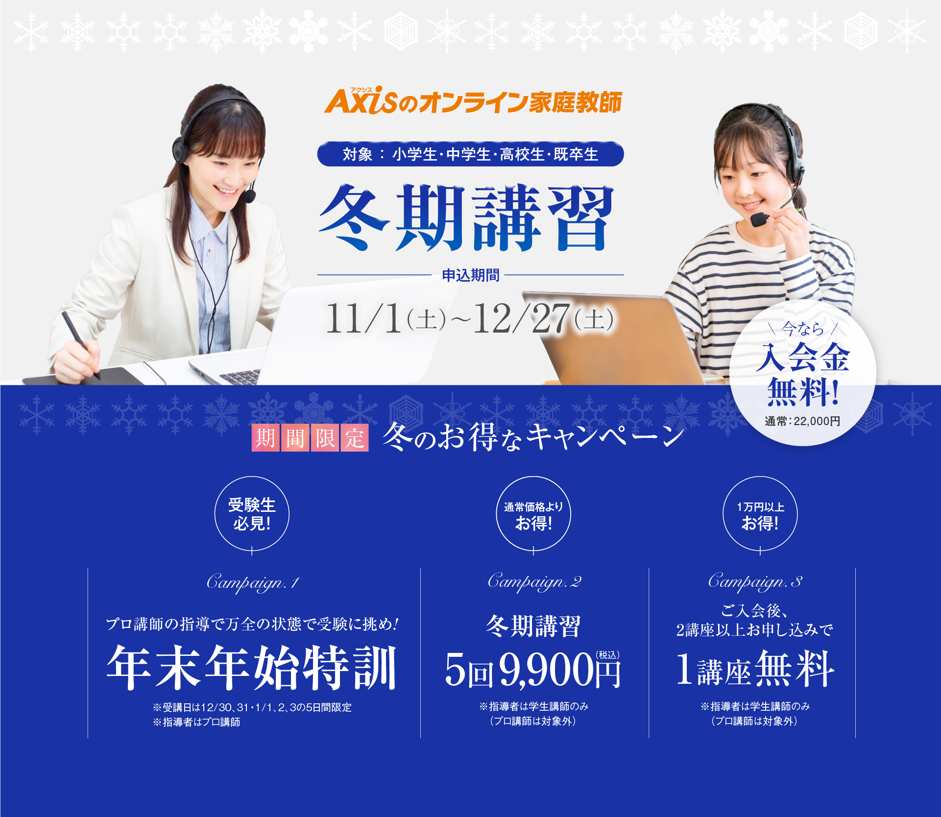 期間限定冬のキャンペーン／申込期間：11/1（土）〜12/27（土）／対象：小学生・中学生・高校生・既卒生／プロ講師の指導で万全の状態で受験に挑め!年末年始特訓／冬期講習 5回9,900円（税込）／ご入会後、2講座以上お申し込みで1講座無料／さらに入会金無料！（通常：22,000円）