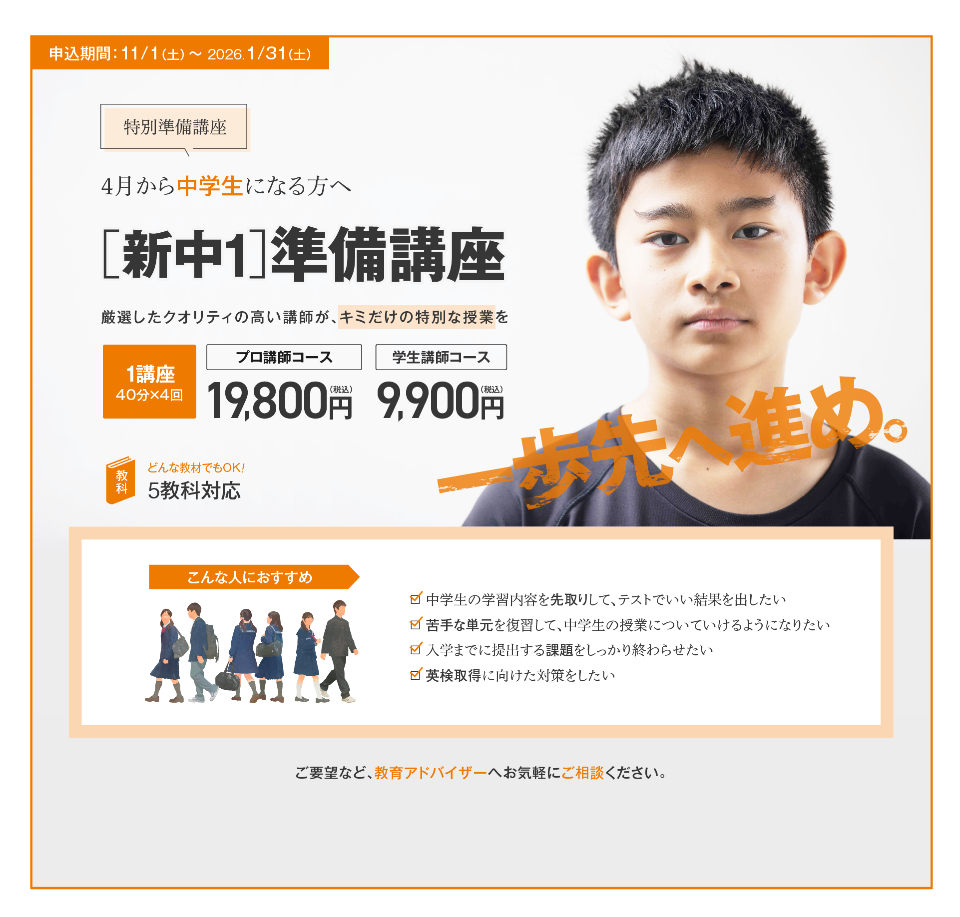 【特別準備講座】4月から中学生になる方へ［新中1］準備講座／厳選したクオリティの高い講師が、キミだけの特別な授業を！1講座（40分×4回）プロ講師コース19,800円（税込）、学生講師コース9,900円（税込）、5教科対応