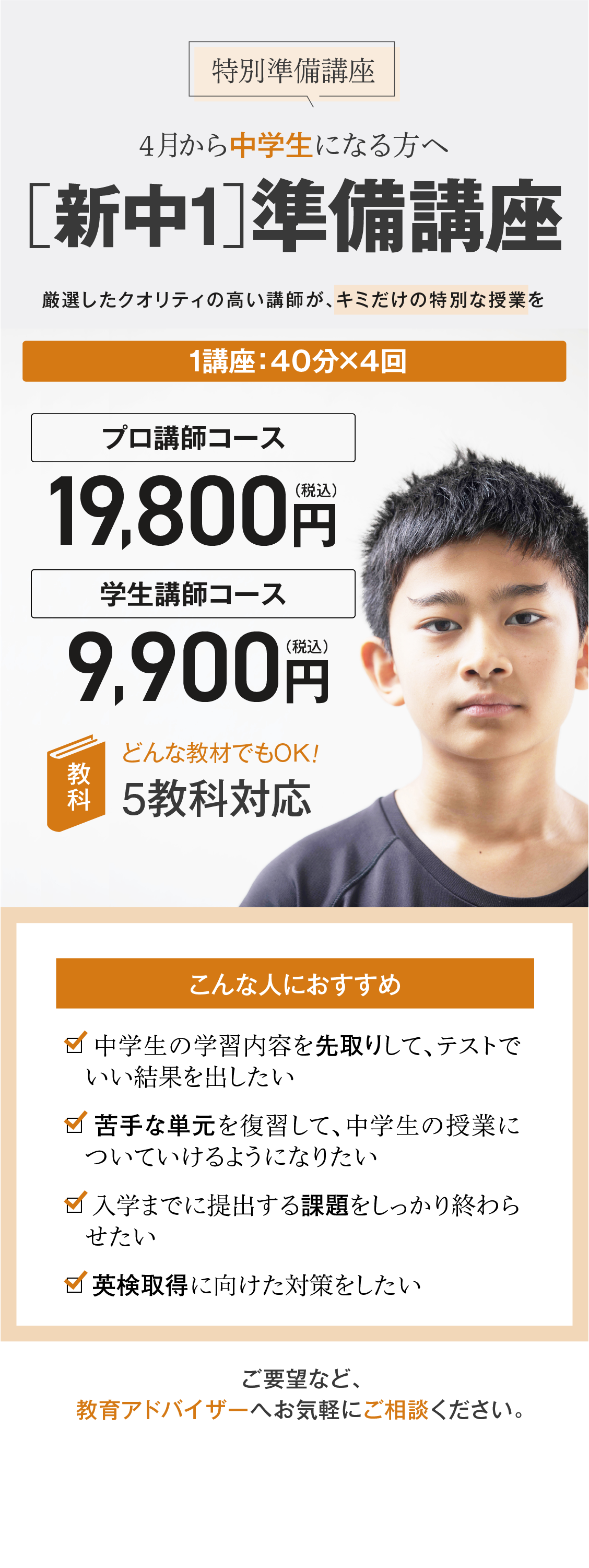 【特別準備講座】4月から中学生になる方へ［新中1］準備講座／厳選したクオリティの高い講師が、キミだけの特別な授業を！1講座（40分×4回）プロ講師コース19,800円（税込）、学生講師コース9,900円（税込）、5教科対応